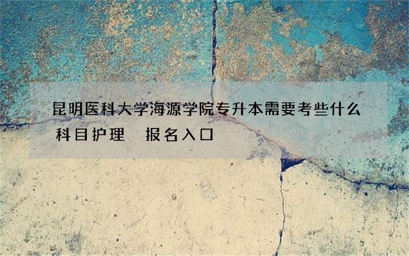 昆明医科大学海源学院专升本需要考些什么科目护理 报名入口